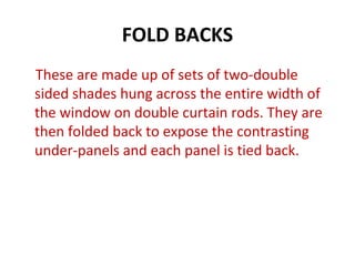 FOLD BACKS
These are made up of sets of two-double
sided shades hung across the entire width of
the window on double curtain rods. They are
then folded back to expose the contrasting
under-panels and each panel is tied back.
 