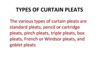 TYPES OF CURTAIN PLEATS
The various types of curtain pleats are
standard pleats, pencil or cartridge
pleats, pinch pleats, triple pleats, box
pleats, French or Windsor pleats, and
goblet pleats
 