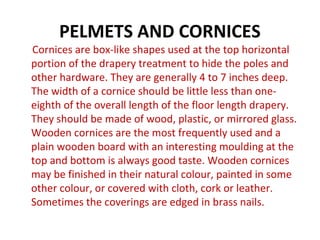 PELMETS AND CORNICES
Cornices are box-like shapes used at the top horizontal
portion of the drapery treatment to hide the poles and
other hardware. They are generally 4 to 7 inches deep.
The width of a cornice should be little less than one-
eighth of the overall length of the floor length drapery.
They should be made of wood, plastic, or mirrored glass.
Wooden cornices are the most frequently used and a
plain wooden board with an interesting moulding at the
top and bottom is always good taste. Wooden cornices
may be finished in their natural colour, painted in some
other colour, or covered with cloth, cork or leather.
Sometimes the coverings are edged in brass nails.
 