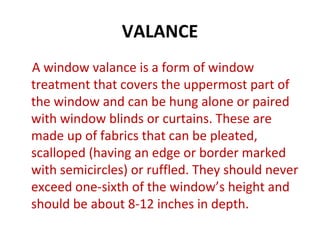 VALANCE
A window valance is a form of window
treatment that covers the uppermost part of
the window and can be hung alone or paired
with window blinds or curtains. These are
made up of fabrics that can be pleated,
scalloped (having an edge or border marked
with semicircles) or ruffled. They should never
exceed one-sixth of the window’s height and
should be about 8-12 inches in depth.
 