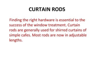 CURTAIN RODS
Finding the right hardware is essential to the
success of the window treatment. Curtain
rods are generally used for shirred curtains of
simple cafes. Most rods are now in adjustable
lengths.
 