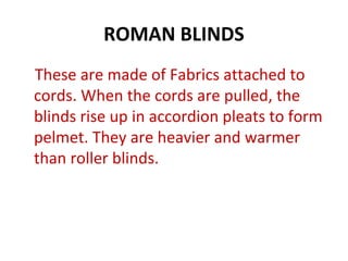 ROMAN BLINDS
These are made of Fabrics attached to
cords. When the cords are pulled, the
blinds rise up in accordion pleats to form
pelmet. They are heavier and warmer
than roller blinds.
 