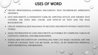 USES OF WORD
 CREATE PROFESSIONAL-LOOKING DOCUMENTS THAT INCORPORATE IMPRESSIVE
GRAPHICS.
 GIVE DOCUMENTS A CONSISTENT LOOK BY APPLYING STYLES AND THEMES THAT
CONTROL THE FONT, SIZE, COLOR, AND EFFECTS OF TEXT AND THE PAGE
BACKGROUND.
 CREATE PERSONALIZED MAILINGS TO MULTIPLE RECIPIENTS WITHOUT REPETITIVE
TYPING.
 MAKE INFORMATION IN LONG DOCUMENTS ACCESSIBLE BY COMPILING TABLES OF
CONTENTS, INDEXES, AND BIBLIOGRAPHIES.
 SAFEGUARD DOCUMENTS BY CONTROLLING WHO CAN MAKE CHANGES AND THE
TYPES OF CHANGES THAT CAN BE MADE, AS WELL AS BY REMOVING PERSONAL
AND CONFIDENTIAL INFORMATION.
 