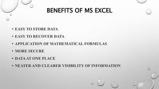 BENEFITS OF MS EXCEL
• EASY TO STORE DATA
• EASY TO RECOVER DATA
• APPLICATION OF MATHEMATICAL FORMULAS
• MORE SECURE
• DATA AT ONE PLACE
• NEATER AND CLEARER VISIBILITY OF INFORMATION
 