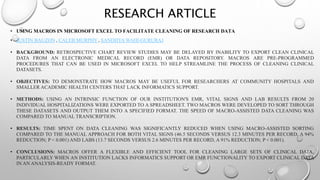 RESEARCH ARTICLE
• USING MACROS IN MICROSOFT EXCEL TO FACILITATE CLEANING OF RESEARCH DATA
• JUSTIN BAUZON , CALEB MURPHY, SANDHYA WAHI-GURURAJ
• BACKGROUND: RETROSPECTIVE CHART REVIEW STUDIES MAY BE DELAYED BY INABILITY TO EXPORT CLEAN CLINICAL
DATA FROM AN ELECTRONIC MEDICAL RECORD (EMR) OR DATA REPOSITORY. MACROS ARE PRE-PROGRAMMED
PROCEDURES THAT CAN BE USED IN MICROSOFT EXCEL TO HELP STREAMLINE THE PROCESS OF CLEANING CLINICAL
DATASETS.
• OBJECTIVES: TO DEMONSTRATE HOW MACROS MAY BE USEFUL FOR RESEARCHERS AT COMMUNITY HOSPITALS AND
SMALLER ACADEMIC HEALTH CENTERS THAT LACK INFORMATICS SUPPORT.
• METHODS: USING AN INTRINSIC FUNCTION OF OUR INSTITUTION'S EMR, VITAL SIGNS AND LAB RESULTS FROM 20
INDIVIDUAL HOSPITALIZATIONS WERE EXPORTED TO A SPREADSHEET. TWO MACROS WERE DEVELOPED TO SORT THROUGH
THESE DATASETS AND OUTPUT THEM INTO A SPECIFIED FORMAT. THE SPEED OF MACRO-ASSISTED DATA CLEANING WAS
COMPARED TO MANUAL TRANSCRIPTION.
• RESULTS: TIME SPENT ON DATA CLEANING WAS SIGNIFICANTLY REDUCED WHEN USING MACRO-ASSISTED SORTING
COMPARED TO THE MANUAL APPROACH FOR BOTH VITAL SIGNS (46.5 SECONDS VERSUS 12.3 MINUTES PER RECORD, A 94%
REDUCTION; P < 0.001) AND LABS (13.7 SECONDS VERSUS 2.6 MINUTES PER RECORD, A 91% REDUCTION; P < 0.001).
• CONCLUSIONS: MACROS OFFER A FLEXIBLE AND EFFICIENT TOOL FOR CLEANING LARGE SETS OF CLINICAL DATA,
PARTICULARLY WHEN AN INSTITUTION LACKS INFORMATICS SUPPORT OR EMR FUNCTIONALITY TO EXPORT CLINICAL DATA
IN AN ANALYSIS-READY FORMAT.
 