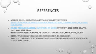 REFERENCES
 ADEBISI, JELEEL. (2013). FUNDAMENTALS OF COMPUTER STUDIES.
HTTPS://WWW.RESEARCHGATE.NET/PUBLICATION/258339295_FUNDAMENTALS_OF_COMPU
TER_STUDIES
 JELEEL ADEKUNLE ADEBISI, UNIVERSITY OF ILORIN [INTERNET]. 2022 [CITED 20 APRIL
2022]. AVAILABLE FROM:
HTTPS://WWW.RESEARCHGATE.NET/PUBLICATION/258339391_MICROSOFT_WORD
 HTTPS://WWW.GEEKSFORGEEKS.ORG/INTRODUCTION-TO-MICROSOFT-
WORD/#:~:TEXT=MICROSOFT%20WORD%20IS%20A%20WORD,YOUR%20NEW%20OR%20EXI
STING%20DOCUMENT.
 