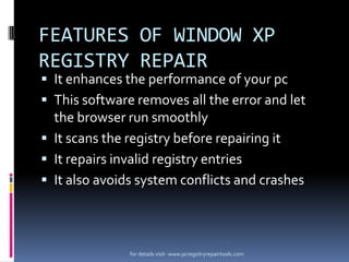 FEATURES OF WINDOW XP
REGISTRY REPAIR

 It enhances the performance of your pc
 This software removes all the error and let

the browser run smoothly
 It scans the registry before repairing it
 It repairs invalid registry entries
 It also avoids system conflicts and crashes

for details visit- www.pcregistryrepairtools.com

 