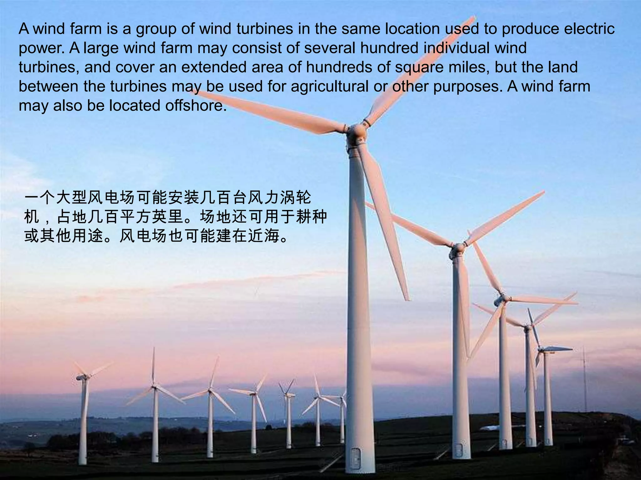 A wind farm is a group of wind turbines in the same location used to produce electric power. A large wind farm may consist of several hundred individual wind turbines, and cover an extended area of hundreds of square miles, but the land between the turbines may be used for agricultural or other purposes. A wind farm may also be located offshore.一个大型风电场可能安装几百台风力涡轮机，占地几百平方英里。场地还可用于耕种或其他用途。风电场也可能建在近海。