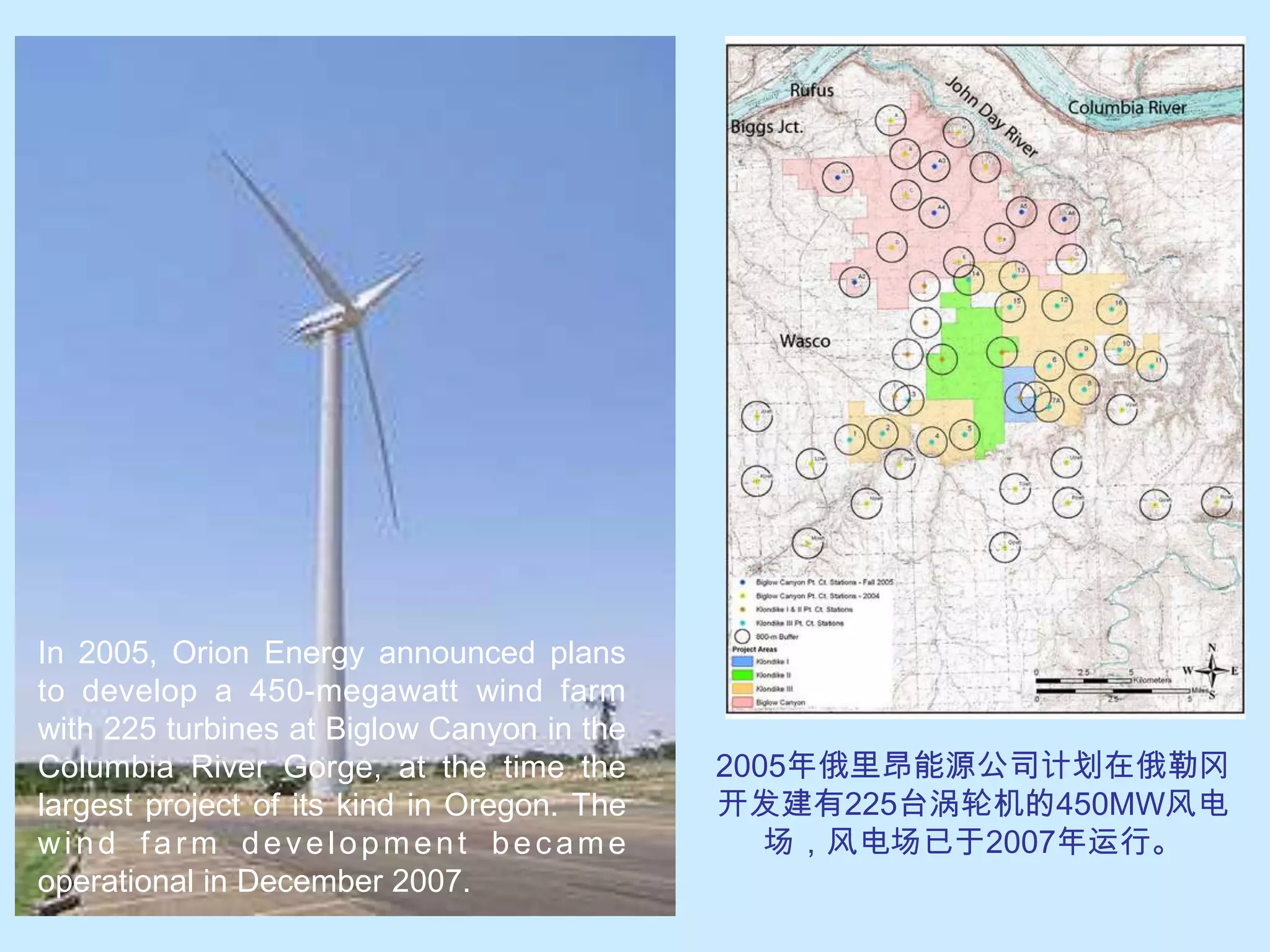 In 2005, Orion Energy announced plans to develop a 450-megawatt wind farm with 225 turbines at Biglow Canyon in the Columbia River Gorge, at the time the largest project of its kind in Oregon. The wind farm development became operational in December 2007.2005年俄里昂能源公司计划在俄勒冈开发建有225台涡轮机的450MW风电场，风电场已于2007年运行。