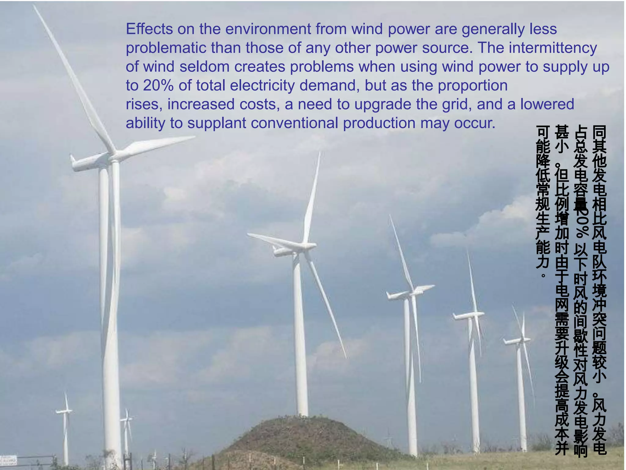 Effects on the environment from wind power are generally less problematic than those of any other power source. The intermittency of wind seldom creates problems when using wind power to supply up to 20% of total electricity demand, but as the proportion rises, increased costs, a need to upgrade the grid, and a lowered ability to supplant conventional production may occur.同其他发电相比风电队环境冲突问题较小。风力发电占总发电容量20%以下时风的间歇性对风力发电影响甚小。但比例增加时由于电网需要升级会提高成本并可能降低常规生产能力。