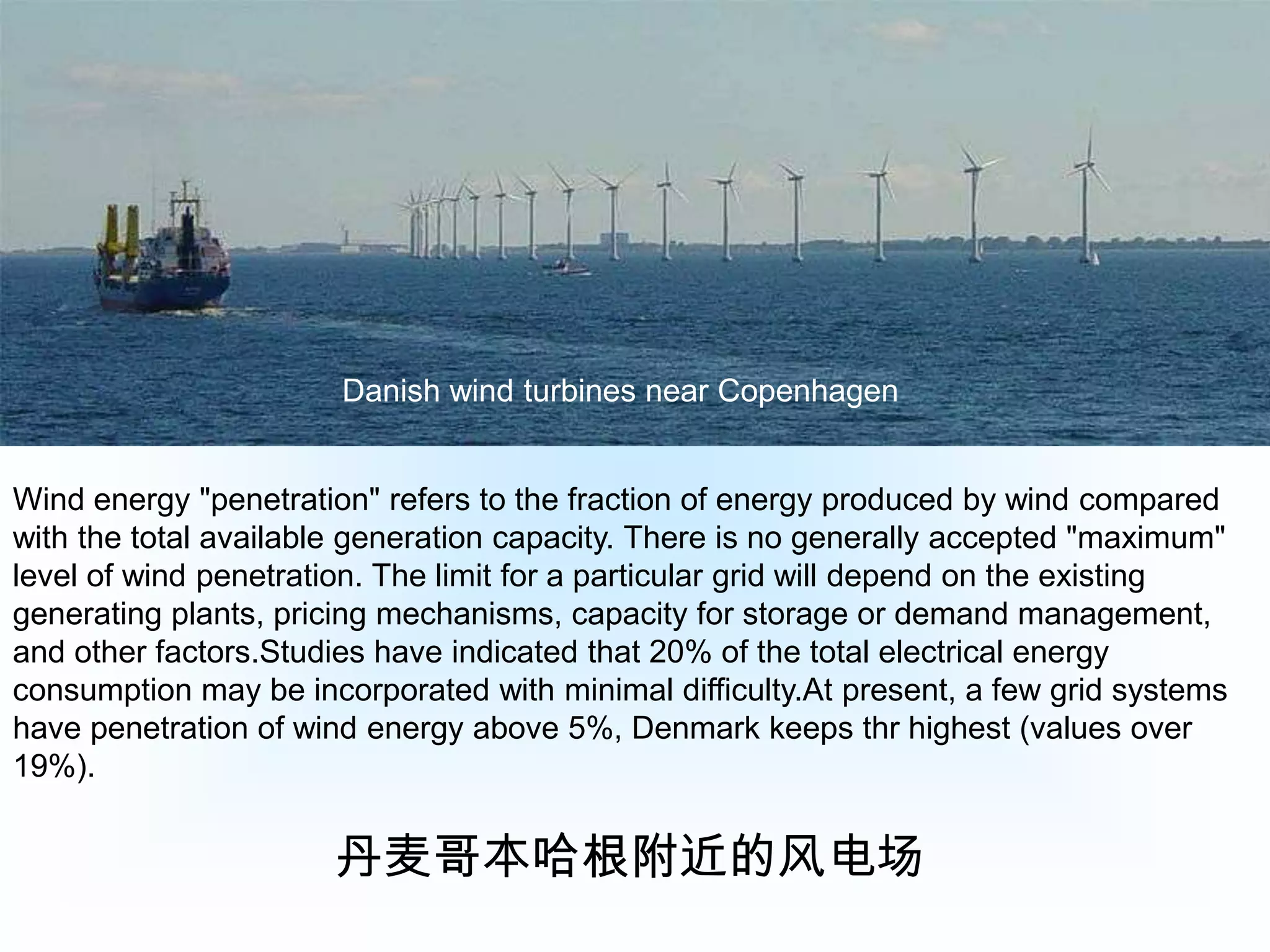 Danish wind turbines near CopenhagenWind energy "penetration" refers to the fraction of energy produced by wind compared with the total available generation capacity. There is no generally accepted "maximum" level of wind penetration. The limit for a particular grid will depend on the existing generating plants, pricing mechanisms, capacity for storage or demand management, and other factors.Studies have indicated that 20% of the total electrical energy consumption may be incorporated with minimal difficulty.At present, a few grid systems have penetration of wind energy above 5%, Denmark keeps thr highest (values over 19%).丹麦哥本哈根附近的风电场
