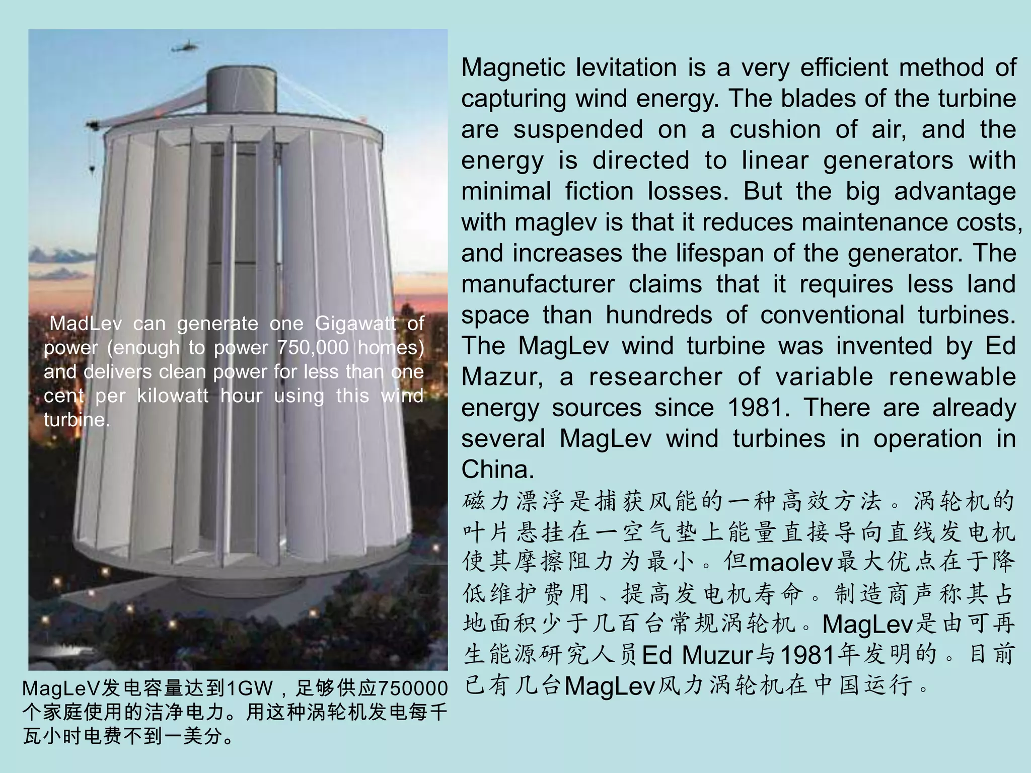 Magnetic levitation is a very efficient method of capturing wind energy. The blades of the turbine are suspended on a cushion of air, and the energy is directed to linear generators with minimal fiction losses. But the big advantage with maglev is that it reduces maintenance costs, and increases the lifespan of the generator. The manufacturer claims that it requires less land space than hundreds of conventional turbines. The MagLev wind turbine was invented by Ed Mazur, a researcher of variable renewable energy sources since 1981. There are already several MagLev wind turbines in operation in China.磁力漂浮是捕获风能的一种高效方法。涡轮机的叶片悬挂在一空气垫上能量直接导向直线发电机使其摩擦阻力为最小。但maolev最大优点在于降低维护费用、提高发电机寿命。制造商声称其占地面积少于几百台常规涡轮机。MagLev是由可再生能源研究人员Ed Muzur与1981年发明的。目前已有几台MagLev风力涡轮机在中国运行。MadLev can generate one Gigawatt of power (enough to power 750,000 homes) and delivers clean power for less than one cent per kilowatt hour using this wind turbine.MagLeV发电容量达到1GW，足够供应750000个家庭使用的洁净电力。用这种涡轮机发电每千瓦小时电费不到一美分。