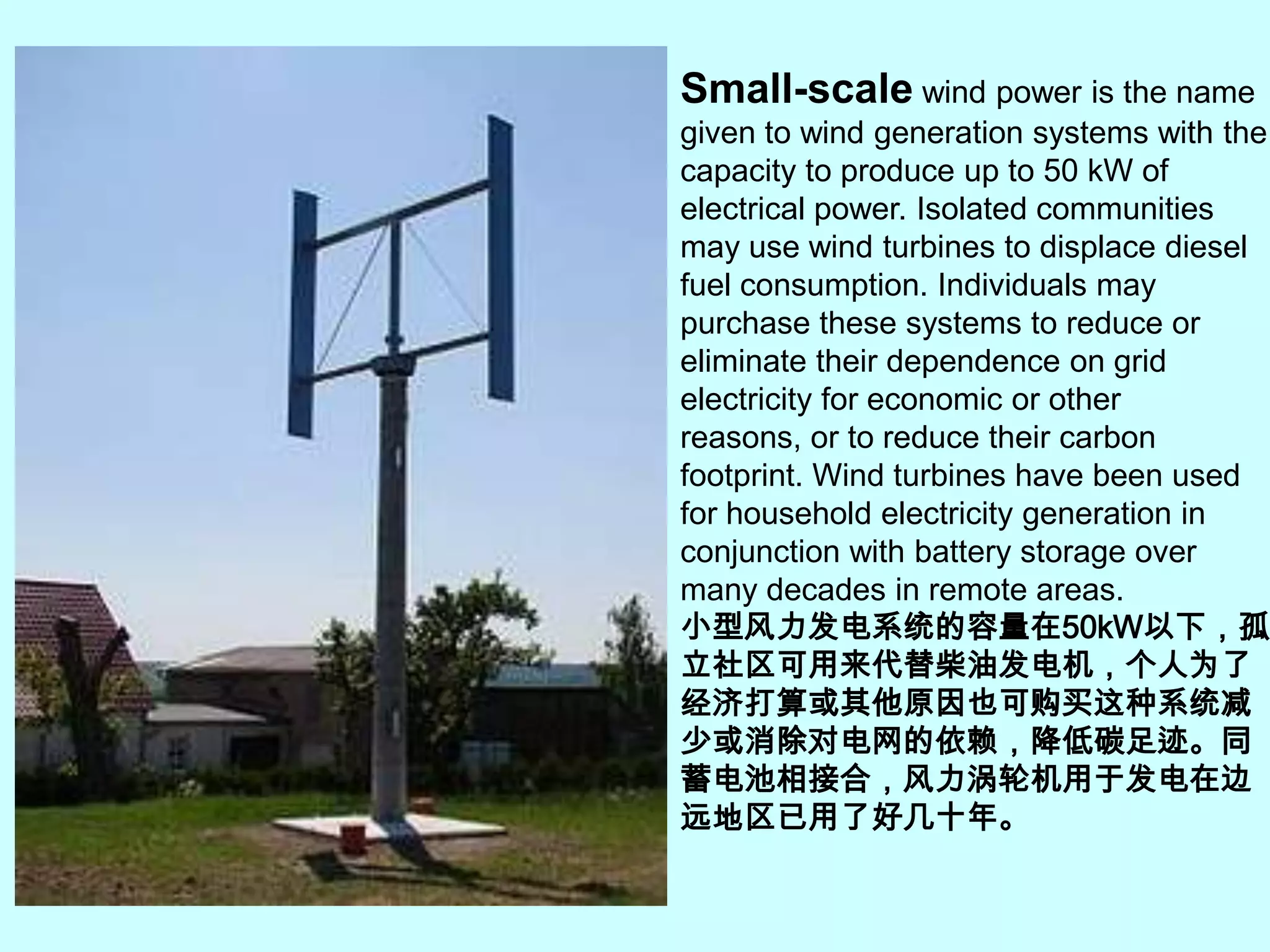 Small-scale wind power is the name given to wind generation systems with the capacity to produce up to 50 kW of electrical power. Isolated communities may use wind turbines to displace diesel fuel consumption. Individuals may purchase these systems to reduce or eliminate their dependence on grid electricity for economic or other reasons, or to reduce their carbon footprint. Wind turbines have been used for household electricity generation in conjunction with battery storage over many decades in remote areas.小型风力发电系统的容量在50kW以下，孤立社区可用来代替柴油发电机，个人为了经济打算或其他原因也可购买这种系统减少或消除对电网的依赖，降低碳足迹。同蓄电池相接合，风力涡轮机用于发电在边远地区已用了好几十年。