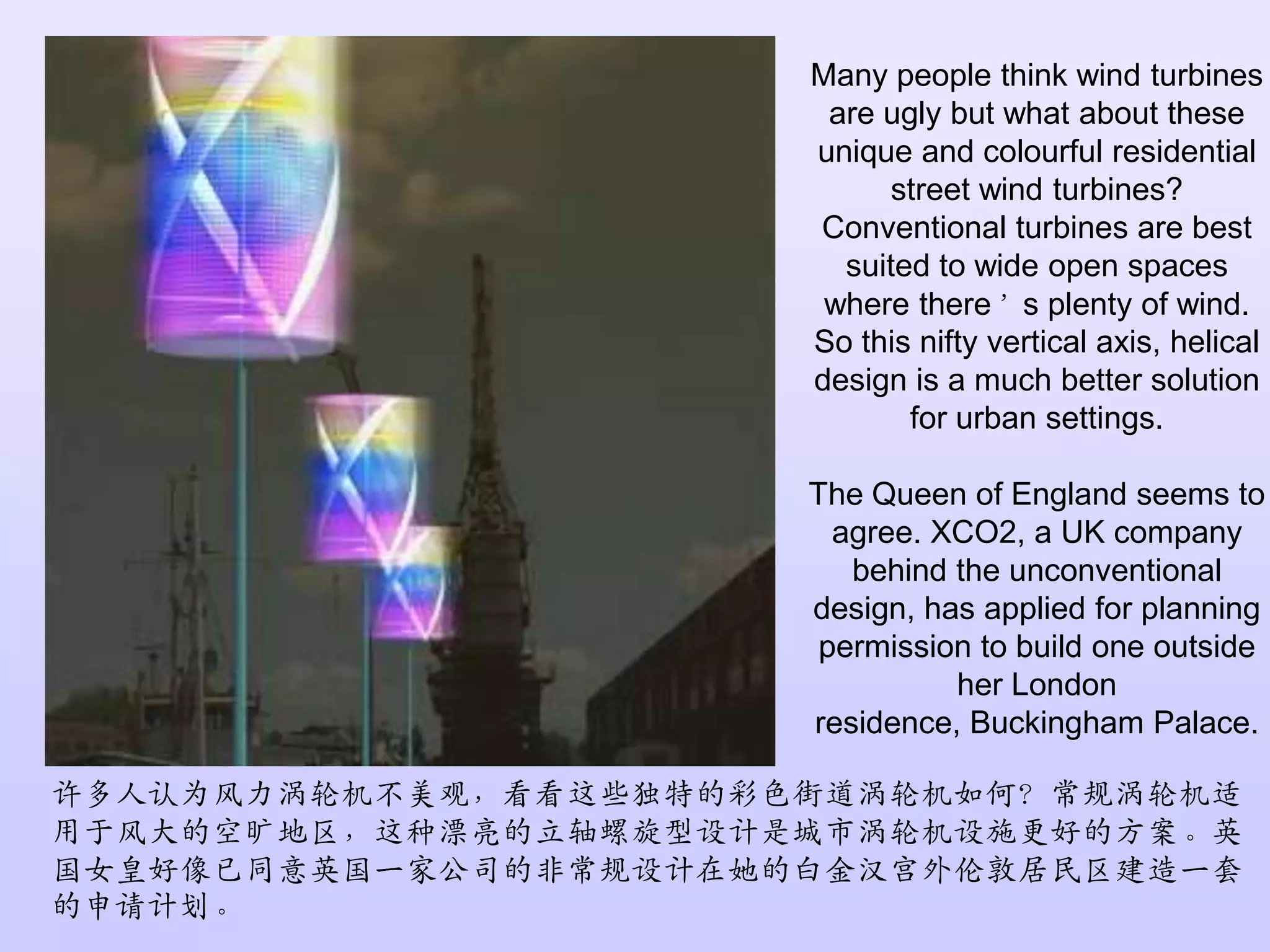 Many people think wind turbines are ugly but what about these unique and colourful residential street wind turbines? Conventional turbines are best suited to wide open spaces where there’s plenty of wind. So this nifty vertical axis, helical design is a much better solution for urban settings.The Queen of England seems to agree. XCO2, a UK company behind the unconventional design, has applied for planning permission to build one outside her London residence, Buckingham Palace.许多人认为风力涡轮机不美观，看看这些独特的彩色街道涡轮机如何？常规涡轮机适用于风大的空旷地区，这种漂亮的立轴螺旋型设计是城市涡轮机设施更好的方案。英国女皇好像已同意英国一家公司的非常规设计在她的白金汉宫外伦敦居民区建造一套的申请计划。