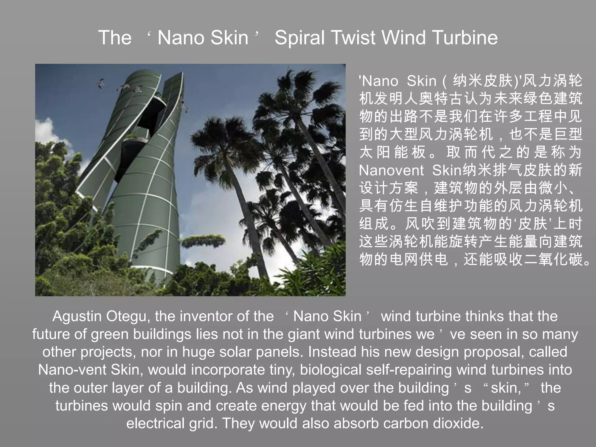 The ‘Nano Skin’ Spiral Twist Wind Turbine'Nano Skin（纳米皮肤)'风力涡轮机发明人奥特古认为未来绿色建筑物的出路不是我们在许多工程中见到的大型风力涡轮机，也不是巨型太阳能板。取而代之的是称为Nanovent Skin纳米排气皮肤的新设计方案，建筑物的外层由微小、具有仿生自维护功能的风力涡轮机组成。风吹到建筑物的‘皮肤’上时这些涡轮机能旋转产生能量向建筑物的电网供电，还能吸收二氧化碳。Agustin Otegu, the inventor of the ‘Nano Skin’ wind turbine thinks that the future of green buildings lies not in the giant wind turbines we’ve seen in so many other projects, nor in huge solar panels. Instead his new design proposal, called Nano-vent Skin, would incorporate tiny, biological self-repairing wind turbines into the outer layer of a building. As wind played over the building’s “skin,” the turbines would spin and create energy that would be fed into the building’s electrical grid. They would also absorb carbon dioxide.