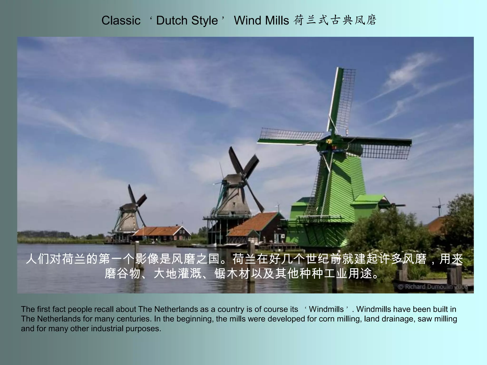 Classic ‘Dutch Style’ Wind Mills 荷兰式古典凤磨人们对荷兰的第一个影像是风磨之国。荷兰在好几个世纪前就建起许多风磨，用来磨谷物、大地灌溉、锯木材以及其他种种工业用途。The first fact people recall about The Netherlands as a country is of course its ‘Windmills’. Windmills have been built in The Netherlands for many centuries. In the beginning, the mills were developed for corn milling, land drainage, saw milling and for many other industrial purposes.