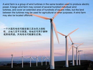 A wind farm is a group of wind turbines in the same location used to produce electric power. A large wind farm may consist of several hundred individual wind turbines, and cover an extended area of hundreds of square miles, but the land between the turbines may be used for agricultural or other purposes. A wind farm may also be located offshore.一个大型风电场可能安装几百台风力涡轮机，占地几百平方英里。场地还可用于耕种或其他用途。风电场也可能建在近海。