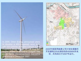 In 2005, Orion Energy announced plans to develop a 450-megawatt wind farm with 225 turbines at Biglow Canyon in the Columbia River Gorge, at the time the largest project of its kind in Oregon. The wind farm development became operational in December 2007.2005年俄里昂能源公司计划在俄勒冈开发建有225台涡轮机的450MW风电场，风电场已于2007年运行。
