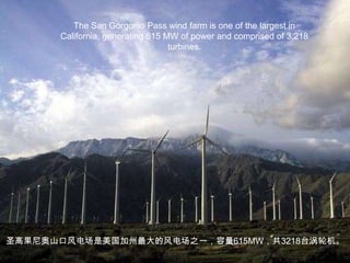 The San Gorgonio Pass wind farm is one of the largest in California, generating 615 MW of power and comprised of 3,218 turbines. 圣高果尼奥山口风电场是美国加州最大的风电场之一，容量615MW，共3218台涡轮机。