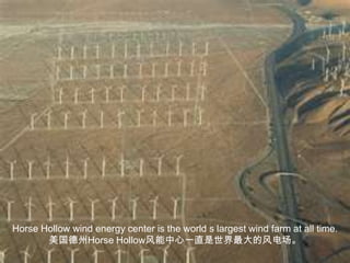 Horse Hollow wind energy center is the world s largest wind farm at all time.美国德州Horse Hollow风能中心一直是世界最大的风电场。
