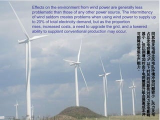 Effects on the environment from wind power are generally less problematic than those of any other power source. The intermittency of wind seldom creates problems when using wind power to supply up to 20% of total electricity demand, but as the proportion rises, increased costs, a need to upgrade the grid, and a lowered ability to supplant conventional production may occur.同其他发电相比风电队环境冲突问题较小。风力发电占总发电容量20%以下时风的间歇性对风力发电影响甚小。但比例增加时由于电网需要升级会提高成本并可能降低常规生产能力。
