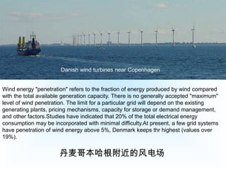 Danish wind turbines near CopenhagenWind energy "penetration" refers to the fraction of energy produced by wind compared with the total available generation capacity. There is no generally accepted "maximum" level of wind penetration. The limit for a particular grid will depend on the existing generating plants, pricing mechanisms, capacity for storage or demand management, and other factors.Studies have indicated that 20% of the total electrical energy consumption may be incorporated with minimal difficulty.At present, a few grid systems have penetration of wind energy above 5%, Denmark keeps thr highest (values over 19%).丹麦哥本哈根附近的风电场