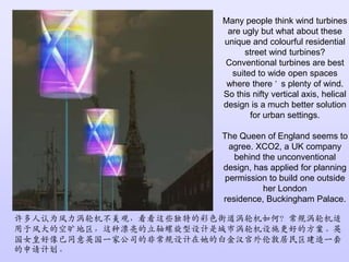 Many people think wind turbines are ugly but what about these unique and colourful residential street wind turbines? Conventional turbines are best suited to wide open spaces where there’s plenty of wind. So this nifty vertical axis, helical design is a much better solution for urban settings.The Queen of England seems to agree. XCO2, a UK company behind the unconventional design, has applied for planning permission to build one outside her London residence, Buckingham Palace.许多人认为风力涡轮机不美观，看看这些独特的彩色街道涡轮机如何？常规涡轮机适用于风大的空旷地区，这种漂亮的立轴螺旋型设计是城市涡轮机设施更好的方案。英国女皇好像已同意英国一家公司的非常规设计在她的白金汉宫外伦敦居民区建造一套的申请计划。