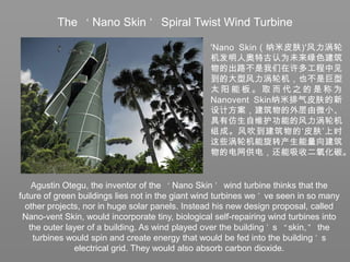 The ‘Nano Skin’ Spiral Twist Wind Turbine'Nano Skin（纳米皮肤)'风力涡轮机发明人奥特古认为未来绿色建筑物的出路不是我们在许多工程中见到的大型风力涡轮机，也不是巨型太阳能板。取而代之的是称为Nanovent Skin纳米排气皮肤的新设计方案，建筑物的外层由微小、具有仿生自维护功能的风力涡轮机组成。风吹到建筑物的‘皮肤’上时这些涡轮机能旋转产生能量向建筑物的电网供电，还能吸收二氧化碳。Agustin Otegu, the inventor of the ‘Nano Skin’ wind turbine thinks that the future of green buildings lies not in the giant wind turbines we’ve seen in so many other projects, nor in huge solar panels. Instead his new design proposal, called Nano-vent Skin, would incorporate tiny, biological self-repairing wind turbines into the outer layer of a building. As wind played over the building’s “skin,” the turbines would spin and create energy that would be fed into the building’s electrical grid. They would also absorb carbon dioxide.