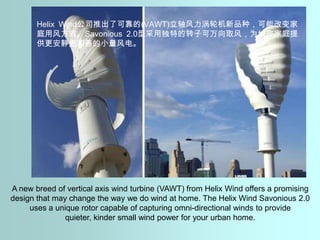 Helix Wind公司推出了可靠的(VAWT)立轴风力涡轮机新品种，可能改变家庭用风方式。Savonious 2.0型采用独特的转子可万向取风，为城市家庭提供更安静更和善的小量风电。A new breed of vertical axis wind turbine (VAWT) from Helix Wind offers a promising design that may change the way we do wind at home. The Helix Wind Savonious 2.0 uses a unique rotor capable of capturing omni-directional winds to provide quieter, kinder small wind power for your urban home.