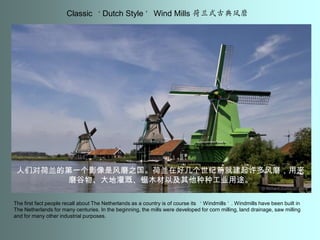 Classic ‘Dutch Style’ Wind Mills 荷兰式古典凤磨人们对荷兰的第一个影像是风磨之国。荷兰在好几个世纪前就建起许多风磨，用来磨谷物、大地灌溉、锯木材以及其他种种工业用途。The first fact people recall about The Netherlands as a country is of course its ‘Windmills’. Windmills have been built in The Netherlands for many centuries. In the beginning, the mills were developed for corn milling, land drainage, saw milling and for many other industrial purposes.
