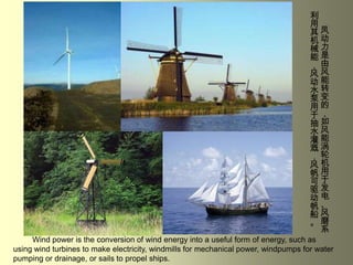  凤动力是由风能转变的，如风能涡轮机用于发电、风磨系利用其机械能，风动水泵用于抽水灌溉，风帆可驱动帆船。Wind power is the conversion of wind energy into a useful form of energy, such as using wind turbines to make electricity, windmills for mechanical power, windpumps for water pumping or drainage, or sails to propel ships.