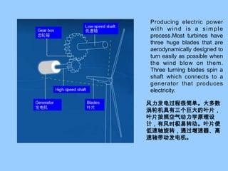 Producing electric power with wind is a simple process.Most turbines have three huge blades that are aerodynamically designed to turn easily as possible when the wind blow on them. Three turning blades spin a shaft which connects to a generator that produces electricity.风力发电过程很简单。大多数涡轮机具有三个巨大的叶片，叶片按照空气动力学原理设计，有风时极易转动。叶片使低速轴旋转，通过增速器、高速轴带动发电机。