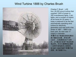 Wind Turbine 1888 by Charles BrushCharles F. Brush’s 60 foot, 80,000 pound turbine that supplied 12kW of power to 350 incandescent lights, 2 arc lights, and a number of motors at his home for 20 years. It today is believed to be the first automatically operating wind turbine for electricity generation and was built in the winter of 1887 – 1888 in his back yard. Its rotor was 17 meters in diameter.布勒什设计制造的涡轮机高60英尺重80000磅，供电功率12kW ，为他家里350个白炽灯、2个弧光灯及若干电动机供电20年。今天大家确信这是第一台用于发电的风力涡轮机，在1887-1888年建于布勒什家后院，转子直径17m。