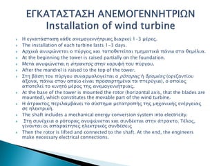  Η εγκατάσταση κάθε ανεμογεννήτριας διαρκεί 1-3 μέρες.
 The installation of each turbine lasts 1-3 days.
 Αρχικά ανυψώνεται ο πύργος και τοποθετείται τμηματικά πάνω στα θεμέλια.
 At the beginning the tower is raised partially on the foundation.
 Μετά ανυψώνεται η άτρακτος στην κορυφή του πύργου.
 After the mandrel is raised to the top of the tower.
 Στη βάση του πύργου συναρμολογείται ο ρότορας ή δρομέας (οριζοντίου
άξονα, πάνω στον οποίο είναι προσαρτημένα τα πτερύγια), ο οποίος
αποτελεί το κινητό μέρος της ανεμογεννήτριας.
 At the base of the tower is mounted the rotor (horizontal axis, that the blades are
mounted), which constitutes the movable part of the wind turbine.
 Η άτρακτος περιλαμβάνει το σύστημα μετατροπής της μηχανικής ενέργειας
σε ηλεκτρική.
 The shaft includes a mechanical energy conversion system into electricity.
 Στη συνέχεια ο ρότορας ανυψώνεται και συνδέεται στην άτρακτο. Τέλος,
γίνονται οι απαραίτητες ηλεκτρικές συνδέσεις
 Then the rotor is lifted and connected to the shaft. At the end, the engineers
make necessary electrical connections.
 