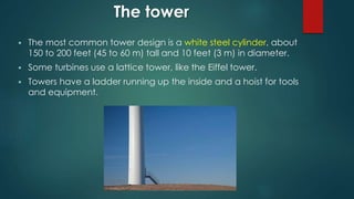 The tower
 The most common tower design is a white steel cylinder, about
150 to 200 feet (45 to 60 m) tall and 10 feet (3 m) in diameter.
 Some turbines use a lattice tower, like the Eiffel tower.
 Towers have a ladder running up the inside and a hoist for tools
and equipment.
 