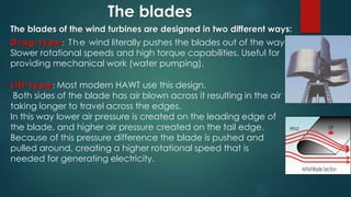 Drag type: The wind literally pushes the blades out of the way.
Slower rotational speeds and high torque capabilities. Useful for
providing mechanical work (water pumping).
The blades
Lift type: Most modern HAWT use this design.
Both sides of the blade has air blown across it resulting in the air
taking longer to travel across the edges.
In this way lower air pressure is created on the leading edge of
the blade, and higher air pressure created on the tail edge.
Because of this pressure difference the blade is pushed and
pulled around, creating a higher rotational speed that is
needed for generating electricity.
The blades of the wind turbines are designed in two different ways:
 