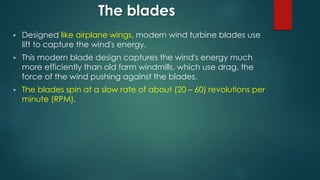The blades
 Designed like airplane wings, modern wind turbine blades use
lift to capture the wind's energy.
 This modern blade design captures the wind's energy much
more efficiently than old farm windmills, which use drag, the
force of the wind pushing against the blades.
 The blades spin at a slow rate of about (20 – 60) revolutions per
minute (RPM).
 