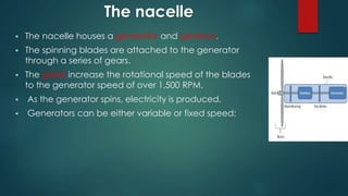 The nacelle
 The nacelle houses a generator and gearbox.
 The spinning blades are attached to the generator
through a series of gears.
 The gears increase the rotational speed of the blades
to the generator speed of over 1,500 RPM.
 As the generator spins, electricity is produced.
 Generators can be either variable or fixed speed:
 