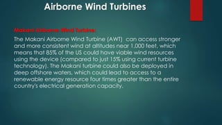 Airborne Wind Turbines
Makani Airborne Wind Turbine:
The Makani Airborne Wind Turbine (AWT) can access stronger
and more consistent wind at altitudes near 1,000 feet, which
means that 85% of the US could have viable wind resources
using the device (compared to just 15% using current turbine
technology). The Makani turbine could also be deployed in
deep offshore waters, which could lead to access to a
renewable energy resource four times greater than the entire
country's electrical generation capacity.
 