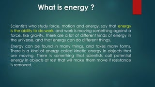 What is energy ?
Scientists who study force, motion and energy, say that energy
is the ability to do work, and work is moving something against a
force, like gravity. There are a lot of different kinds of energy in
the universe, and that energy can do different things.
Energy can be found in many things, and takes many forms.
There is a kind of energy called kinetic energy in objects that
are moving. There is something that scientists call potential
energy in objects at rest that will make them move if resistance
is removed.
 