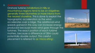 II. Onshore installations
Onshore turbine installations in hilly or
mountainous regions tend to be on ridgelines
generally three kilometres or more inland from
the nearest shoreline. This is done to exploit the
topographic acceleration as the wind
accelerates over a ridge. The additional wind
speeds gained in this way can increase energy
produced because more wind goes through the
turbines. The exact position of each turbine
matters, because a difference of 30m could
potentially double output. This careful
placement is referred to as 'micro-siting‘.
 