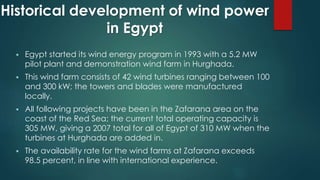 Historical development of wind power
in Egypt
 Egypt started its wind energy program in 1993 with a 5.2 MW
pilot plant and demonstration wind farm in Hurghada.
 This wind farm consists of 42 wind turbines ranging between 100
and 300 kW; the towers and blades were manufactured
locally.
 All following projects have been in the Zafarana area on the
coast of the Red Sea; the current total operating capacity is
305 MW, giving a 2007 total for all of Egypt of 310 MW when the
turbines at Hurghada are added in.
 The availability rate for the wind farms at Zafarana exceeds
98.5 percent, in line with international experience.
 