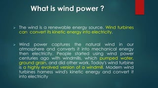 What is wind power ?
 The wind is a renewable energy source. Wind turbines
can convert its kinetic energy into electricity.
 Wind power captures the natural wind in our
atmosphere and converts it into mechanical energy
then electricity. People started using wind power
centuries ago with windmills, which pumped water,
ground grain, and did other work. Today's wind turbine
is a highly evolved version of a windmill. Modern wind
turbines harness wind's kinetic energy and convert it
into electricity
 