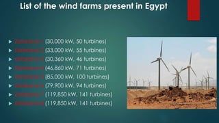 List of the wind farms present in Egypt
 Zafarana 1 (30,000 kW, 50 turbines)
 Zafarana 2 (33,000 kW, 55 turbines)
 Zafarana 3 (30,360 kW, 46 turbines)
 Zafarana 4 (46,860 kW, 71 turbines)
 Zafarana 5 (85,000 kW, 100 turbines)
 Zafarana 6 (79,900 kW, 94 turbines)
 Zafarana 7 (119,850 kW, 141 turbines)
 Zafarana 8 (119,850 kW, 141 turbines)
 