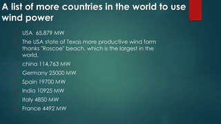 A list of more countries in the world to use
wind power
1. USA 65,879 MW
2. The USA state of Texas more productive wind farm
thanks "Roscoe" beach, which is the largest in the
world.
3. china 114,763 MW
4. Germany 25000 MW
5. Spain 19700 MW
6. India 10925 MW
7. Italy 4850 MW
8. France 4492 MW
 