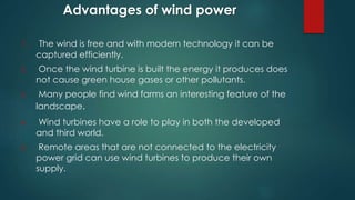 Advantages of wind power
1. The wind is free and with modern technology it can be
captured efficiently.
2. Once the wind turbine is built the energy it produces does
not cause green house gases or other pollutants.
3. Many people find wind farms an interesting feature of the
landscape.
4. Wind turbines have a role to play in both the developed
and third world.
5. Remote areas that are not connected to the electricity
power grid can use wind turbines to produce their own
supply.
 