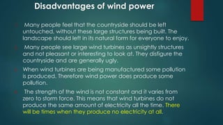 Disadvantages of wind power
1. Many people feel that the countryside should be left
untouched, without these large structures being built. The
landscape should left in its natural form for everyone to enjoy.
2. Many people see large wind turbines as unsightly structures
and not pleasant or interesting to look at. They disfigure the
countryside and are generally ugly.
3. When wind turbines are being manufactured some pollution
is produced. Therefore wind power does produce some
pollution.
4. The strength of the wind is not constant and it varies from
zero to storm force. This means that wind turbines do not
produce the same amount of electricity all the time. There
will be times when they produce no electricity at all.
 