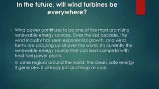 In the future, will wind turbines be
everywhere?
• Wind power continues to be one of the most promising
renewable energy sources. Over the last decade, the
wind industry has seen exponential growth, and wind
farms are popping up all over the world. It's currently the
renewable energy source that can best compete with
fossil fuel power plants
• in some regions around the world, the clean, safe energy
it generates is already just as cheap as coal.
 