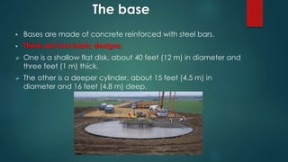 The base
 Bases are made of concrete reinforced with steel bars.
 There are two basic designs:
 One is a shallow flat disk, about 40 feet (12 m) in diameter and
three feet (1 m) thick.
 The other is a deeper cylinder, about 15 feet (4.5 m) in
diameter and 16 feet (4.8 m) deep.
 