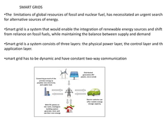 •The limitations of global resources of fossil and nuclear fuel, has necessitated an urgent search
for alternative sources of energy.
•Smart grid is a system that would enable the integration of renewable energy sources and shift
from reliance on fossil fuels, while maintaining the balance between supply and demand
•Smart grid is a system consists of three layers: the physical power layer, the control layer and the
application layer.
•smart grid has to be dynamic and have constant two-way communication
SMART GRIDS
 